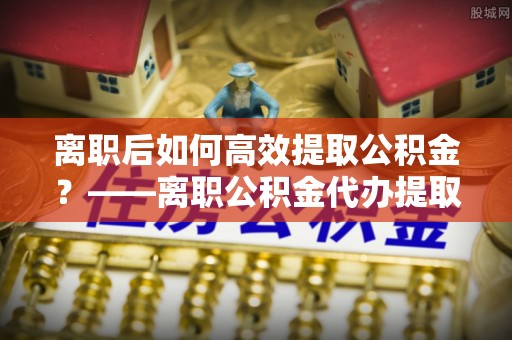 济宁离职后如何高效提取公积金？——离职公积金代办提取全流程解析