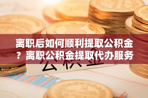 济宁离职后如何顺利提取公积金？离职公积金提取代办服务帮你搞定！