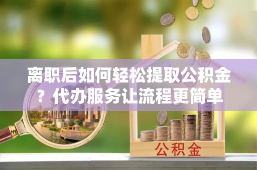 济宁离职后如何轻松提取公积金？代办服务让流程更简单