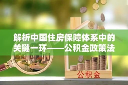 济宁解析中国住房保障体系中的关键一环——公积金政策法规的演变与影响