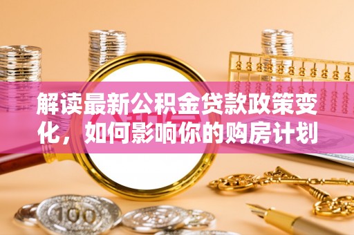 济宁解读最新公积金贷款政策变化，如何影响你的购房计划？