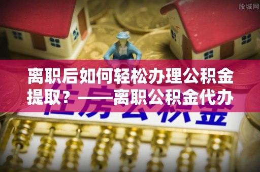 济宁离职后如何轻松办理公积金提取？——离职公积金代办提取服务详解