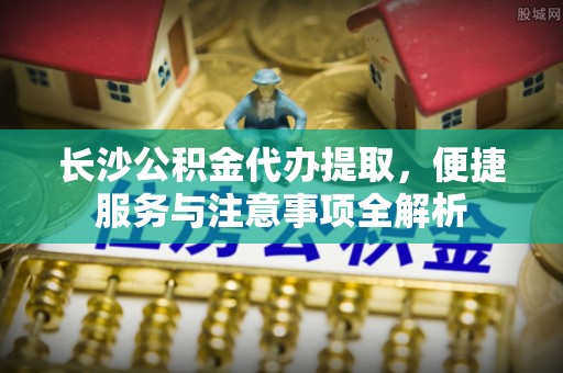 济宁长沙公积金代办提取，便捷服务与注意事项全解析