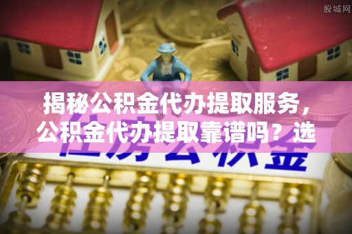 济宁揭秘公积金代办提取服务，公积金代办提取靠谱吗？选择前你需要知道这些！