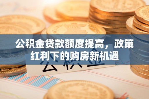 济宁公积金贷款额度提高，政策红利下的购房新机遇