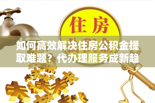 济宁如何高效解决住房公积金提取难题？代办理服务成新趋势