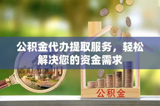 济宁公积金代办提取服务，轻松解决您的资金需求