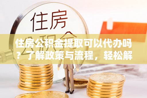 济宁住房公积金提取可以代办吗？了解政策与流程，轻松解决疑惑