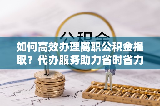 济宁如何高效办理离职公积金提取？代办服务助力省时省力