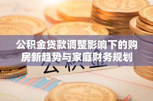 济宁公积金贷款调整影响下的购房新趋势与家庭财务规划