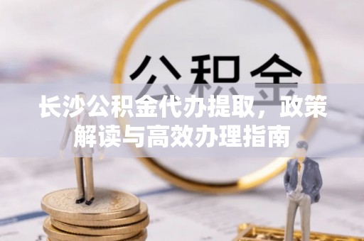 济宁长沙公积金代办提取，政策解读与高效办理指南