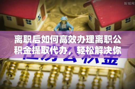 济宁离职后如何高效办理离职公积金提取代办，轻松解决你的后顾之忧