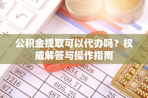 济宁公积金提取可以代办吗？权威解答与操作指南