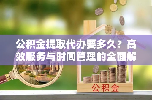 济宁公积金提取代办要多久？高效服务与时间管理的全面解析