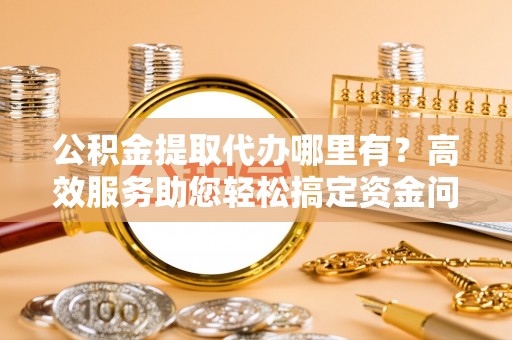 济宁公积金提取代办哪里有？高效服务助您轻松搞定资金问题