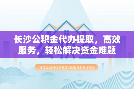 济宁长沙公积金代办提取，高效服务，轻松解决资金难题
